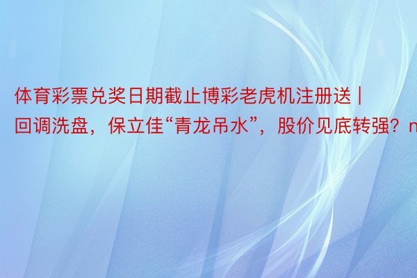 体育彩票兑奖日期截止博彩老虎机注册送 | 回调洗盘，保立佳“青龙吊水”，股价见底转强？n