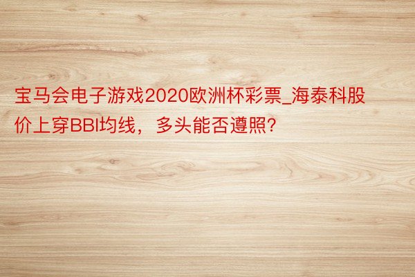 宝马会电子游戏2020欧洲杯彩票_海泰科股价上穿BBI均线，多头能否遵照？