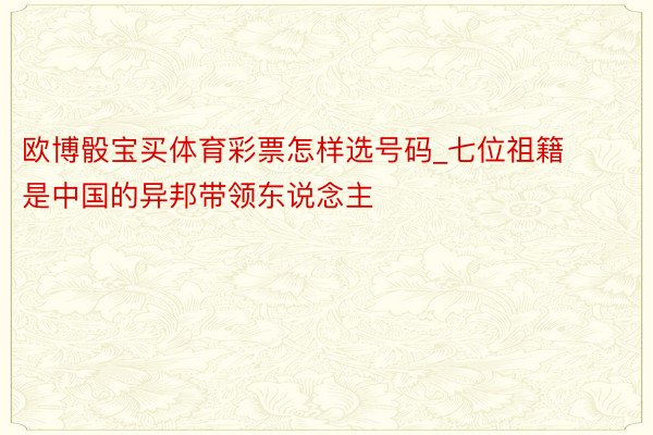 欧博骰宝买体育彩票怎样选号码_七位祖籍是中国的异邦带领东说念主