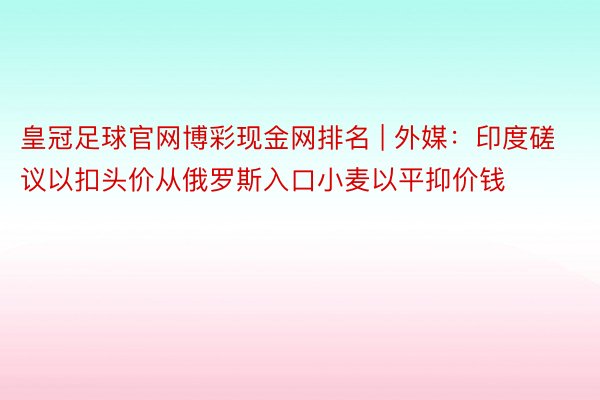 皇冠足球官网博彩现金网排名 | 外媒：印度磋议以扣头价从俄罗斯入口小麦以平抑价钱