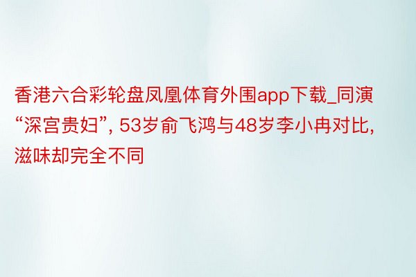 香港六合彩轮盘凤凰体育外围app下载_同演“深宫贵妇”, 53岁俞飞鸿与48岁李小冉对比, 滋味却完全不同