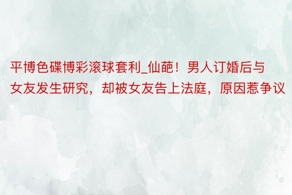 平博色碟博彩滚球套利_仙葩！男人订婚后与女友发生研究，却被女友告上法庭，原因惹争议