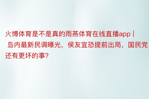 火博体育是不是真的雨燕体育在线直播app | 岛内最新民调曝光，侯友宜恐提前出局，国民党还有更坏的事？