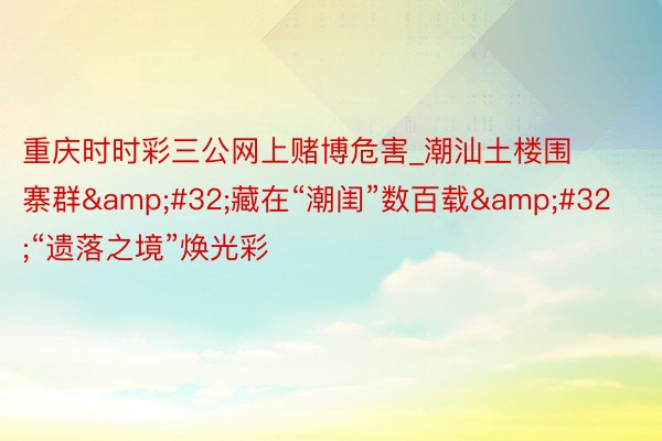 重庆时时彩三公网上赌博危害_潮汕土楼围寨群&#32;藏在“潮闺”数百载&#32;“遗落之境”焕光彩