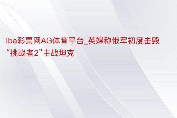 iba彩票网AG体育平台_英媒称俄军初度击毁“挑战者2”主战坦克