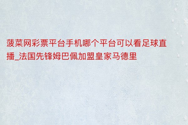 菠菜网彩票平台手机哪个平台可以看足球直播_法国先锋姆巴佩加盟皇家马德里