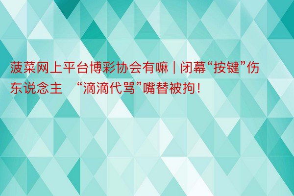 菠菜网上平台博彩协会有嘛 | 闭幕“按键”伤东说念主   “滴滴代骂”嘴替被拘！