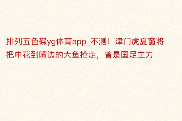 排列五色碟yg体育app_不测!津门虎夏窗将把申花到嘴边的大鱼抢走,曾是国足主力