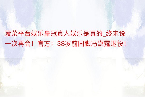 菠菜平台娱乐皇冠真人娱乐是真的_终末说一次再会！官方：38岁前国脚冯潇霆退役！