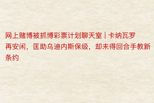 网上赌博被抓博彩票计划聊天室 | 卡纳瓦罗再安闲，匡助乌迪内斯保级，却未得回合手教新条约