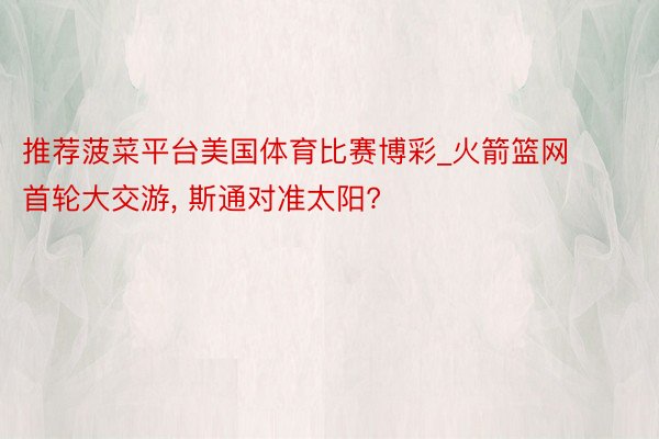 推荐菠菜平台美国体育比赛博彩_火箭篮网首轮大交游, 斯通对准太阳?