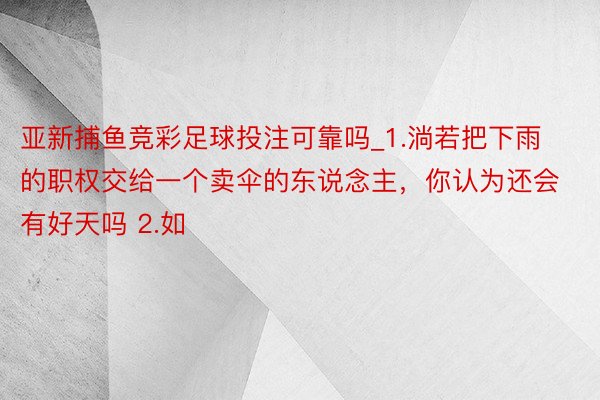 亚新捕鱼竞彩足球投注可靠吗_1.淌若把下雨的职权交给一个卖伞的东说念主,你认为还会有好天吗 2.如