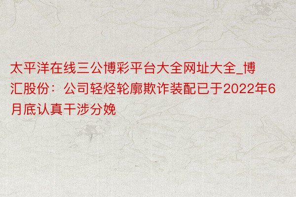 太平洋在线三公博彩平台大全网址大全_博汇股份：公司轻烃轮廓欺诈装配已于2022年6月底认真干涉分娩