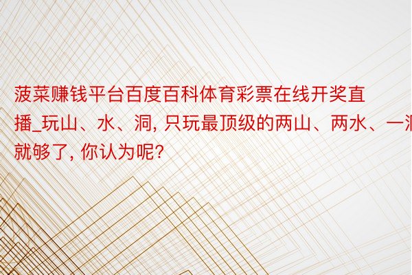 菠菜赚钱平台百度百科体育彩票在线开奖直播_玩山、水、洞, 只玩最顶级的两山、两水、一洞就够了, 你认为呢?