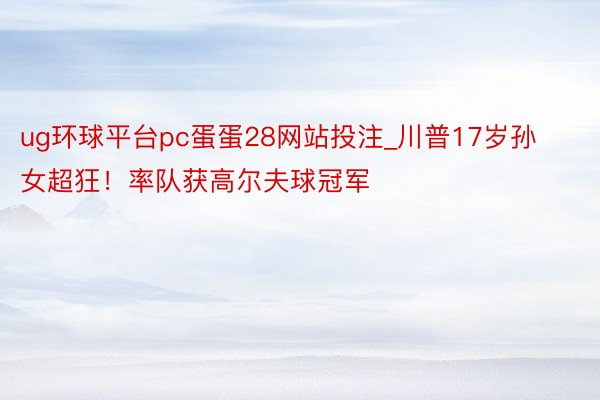 ug环球平台pc蛋蛋28网站投注_川普17岁孙女超狂！率队获高尔夫球冠军