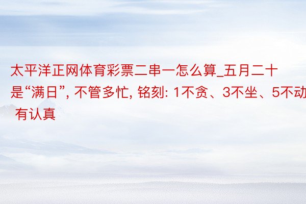 太平洋正网体育彩票二串一怎么算_五月二十是“满日”, 不管多忙, 铭刻: 1不贪、3不坐、5不动, 有认真