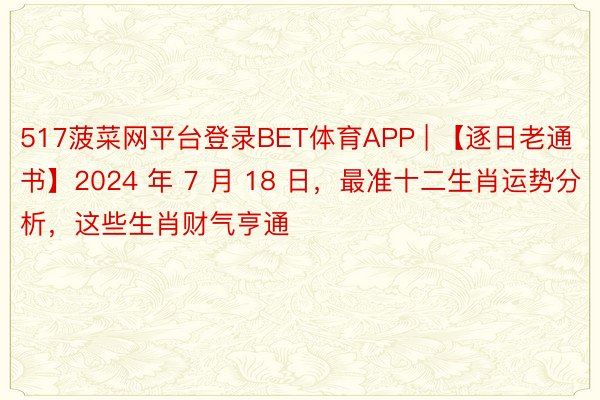 517菠菜网平台登录BET体育APP | 【逐日老通书】2024 年 7 月 18 日，最准十二生肖运势分析，这些生肖财气亨通
