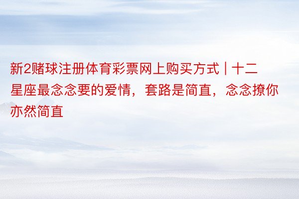 新2赌球注册体育彩票网上购买方式 | 十二星座最念念要的爱情，套路是简直，念念撩你亦然简直