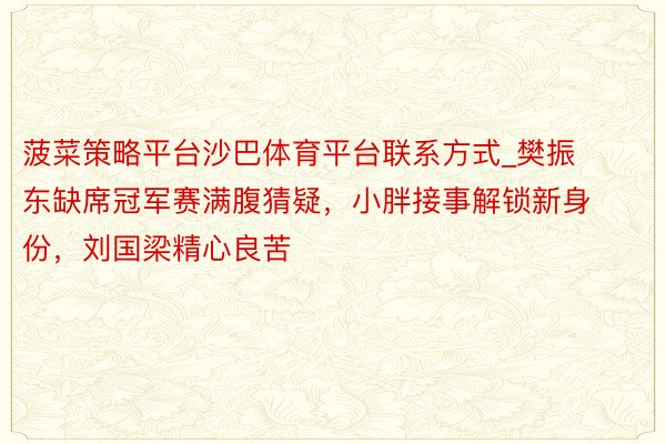 菠菜策略平台沙巴体育平台联系方式_樊振东缺席冠军赛满腹猜疑，小胖接事解锁新身份，刘国梁精心良苦