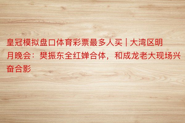 皇冠模拟盘口体育彩票最多人买 | 大湾区明月晚会：樊振东全红婵合体，和成龙老大现场兴奋合影