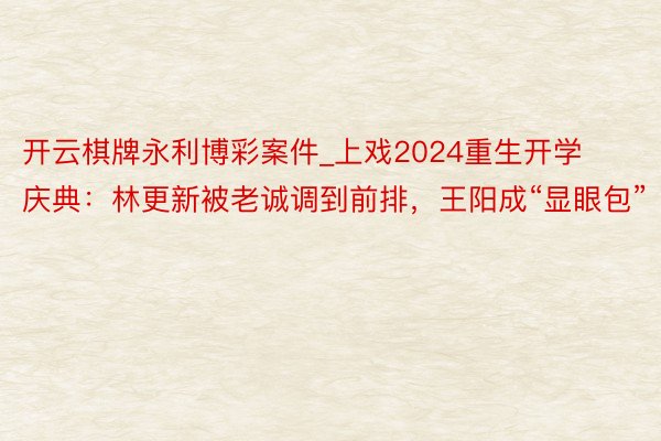 开云棋牌永利博彩案件_上戏2024重生开学庆典：林更新被老诚调到前排，王阳成“显眼包”