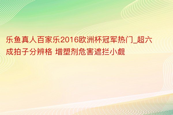 乐鱼真人百家乐2016欧洲杯冠军热门_超六成拍子分辨格 增塑剂危害遮拦小觑