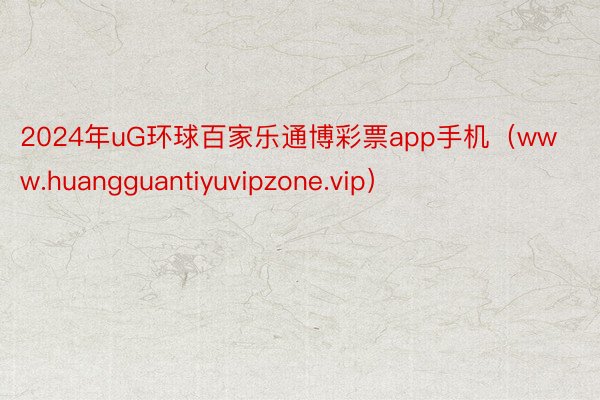 2024年uG环球百家乐通博彩票app手机（www.huangguantiyuvipzone.vip）