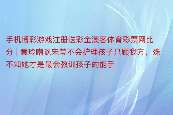 手机博彩游戏注册送彩金澳客体育彩票网比分 | 黄玲嘲讽宋莹不会护理孩子只顾我方，殊不知她才是最会教训孩子的能手