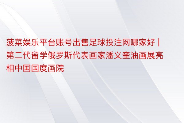 菠菜娱乐平台账号出售足球投注网哪家好 | 第二代留学俄罗斯代表画家潘义奎油画展亮相中国国度画院