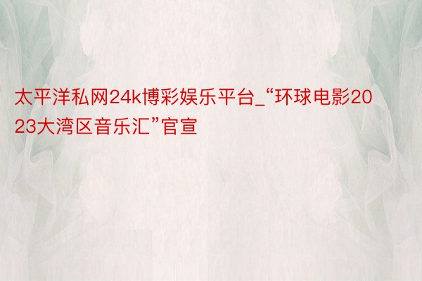 太平洋私网24k博彩娱乐平台_“环球电影2023大湾区音乐汇”官宣