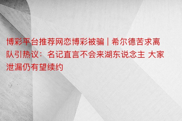 博彩平台推荐网恋博彩被骗 | 希尔德苦求离队引热议：名记直言不会来湖东说念主 大家泄漏仍有望续约