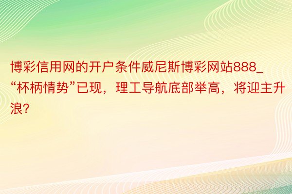 博彩信用网的开户条件威尼斯博彩网站888_“杯柄情势”已现，理工导航底部举高，将迎主升浪？