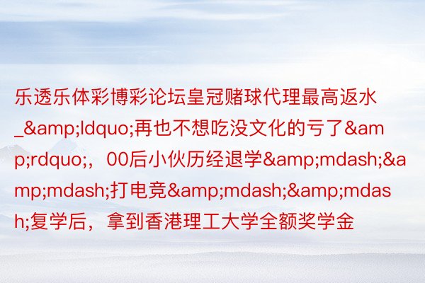 乐透乐体彩博彩论坛皇冠赌球代理最高返水_&ldquo;再也不想吃没文化的亏了&rdquo;，00后小伙历经退学&mdash;&mdash;打电竞&mdash;&mdash;复学后，拿到香港理工大学全额奖学金