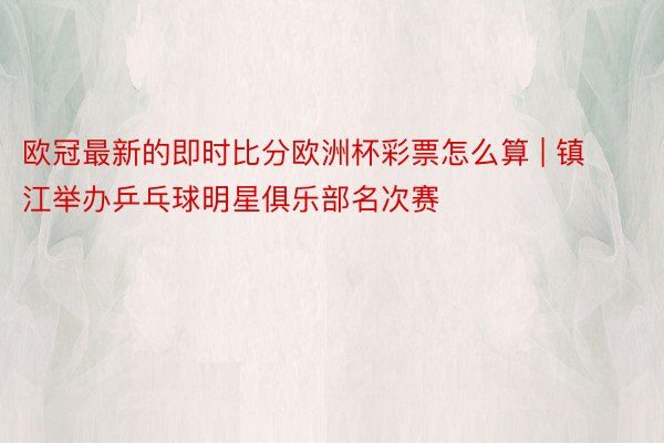 欧冠最新的即时比分欧洲杯彩票怎么算 | 镇江举办乒乓球明星俱乐部名次赛