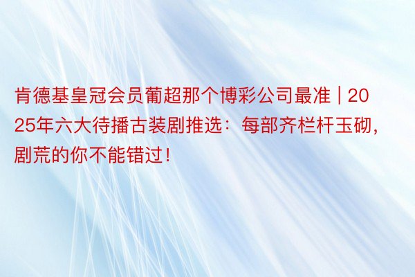 肯德基皇冠会员葡超那个博彩公司最准 | 2025年六大待播古装剧推选：每部齐栏杆玉砌，剧荒的你不能错过！