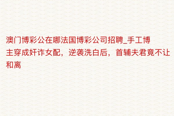 澳门博彩公在哪法国博彩公司招聘_手工博主穿成奸诈女配，逆袭洗白后，首辅夫君竟不让和离