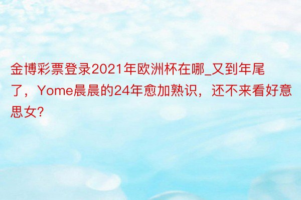 金博彩票登录2021年欧洲杯在哪_又到年尾了，Yome晨晨的24年愈加熟识，还不来看好意思女？