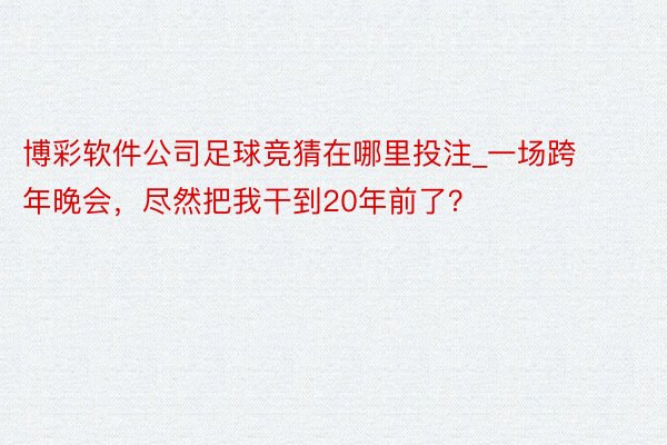 博彩软件公司足球竞猜在哪里投注_一场跨年晚会，尽然把我干到20年前了？