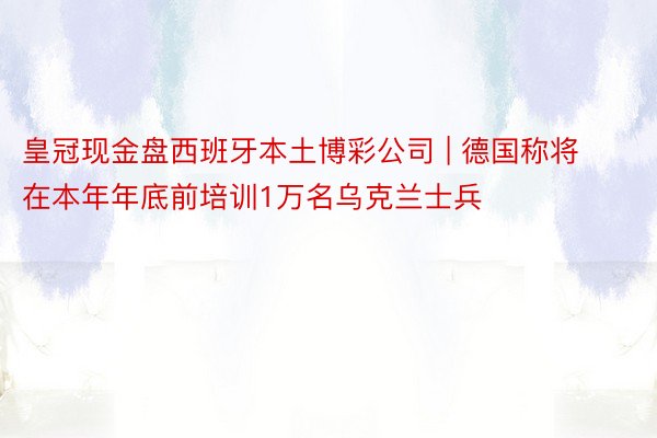 皇冠现金盘西班牙本土博彩公司 | 德国称将在本年年底前培训1万名乌克兰士兵