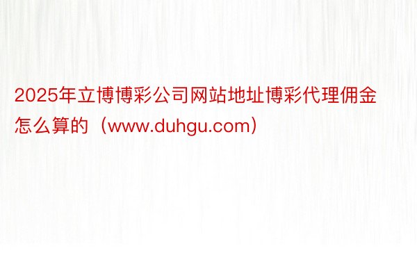 2025年立博博彩公司网站地址博彩代理佣金怎么算的（www.duhgu.com）