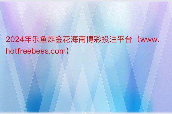 2024年乐鱼炸金花海南博彩投注平台（www.hotfreebees.com）