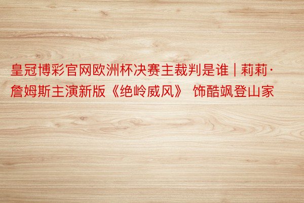 皇冠博彩官网欧洲杯决赛主裁判是谁 | 莉莉·詹姆斯主演新版《绝岭威风》 饰酷飒登山家
