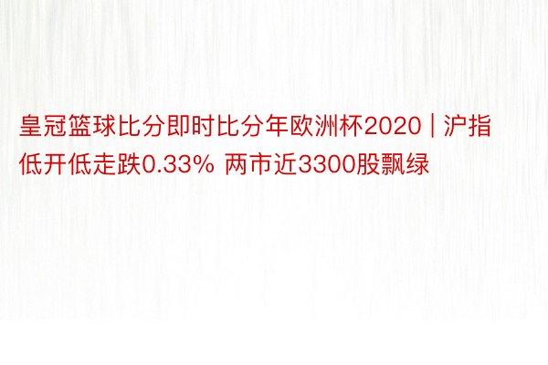 皇冠篮球比分即时比分年欧洲杯2020 | 沪指低开低走跌0.33% 两市近3300股飘绿