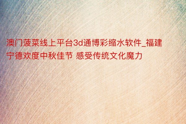 澳门菠菜线上平台3d通博彩缩水软件_福建宁德欢度中秋佳节 感受传统文化魔力