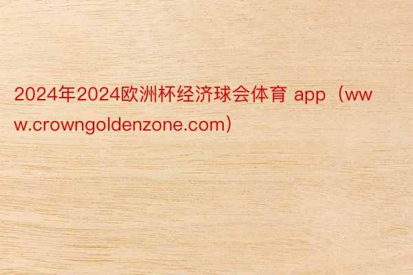 2024年2024欧洲杯经济球会体育 app（www.crowngoldenzone.com）