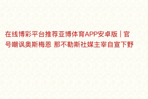在线博彩平台推荐亚博体育APP安卓版 | 官号嘲讽奥斯梅恩 那不勒斯社媒主宰自宣下野