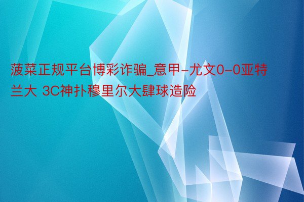 菠菜正规平台博彩诈骗_意甲-尤文0-0亚特兰大 3C神扑穆里尔大肆球造险